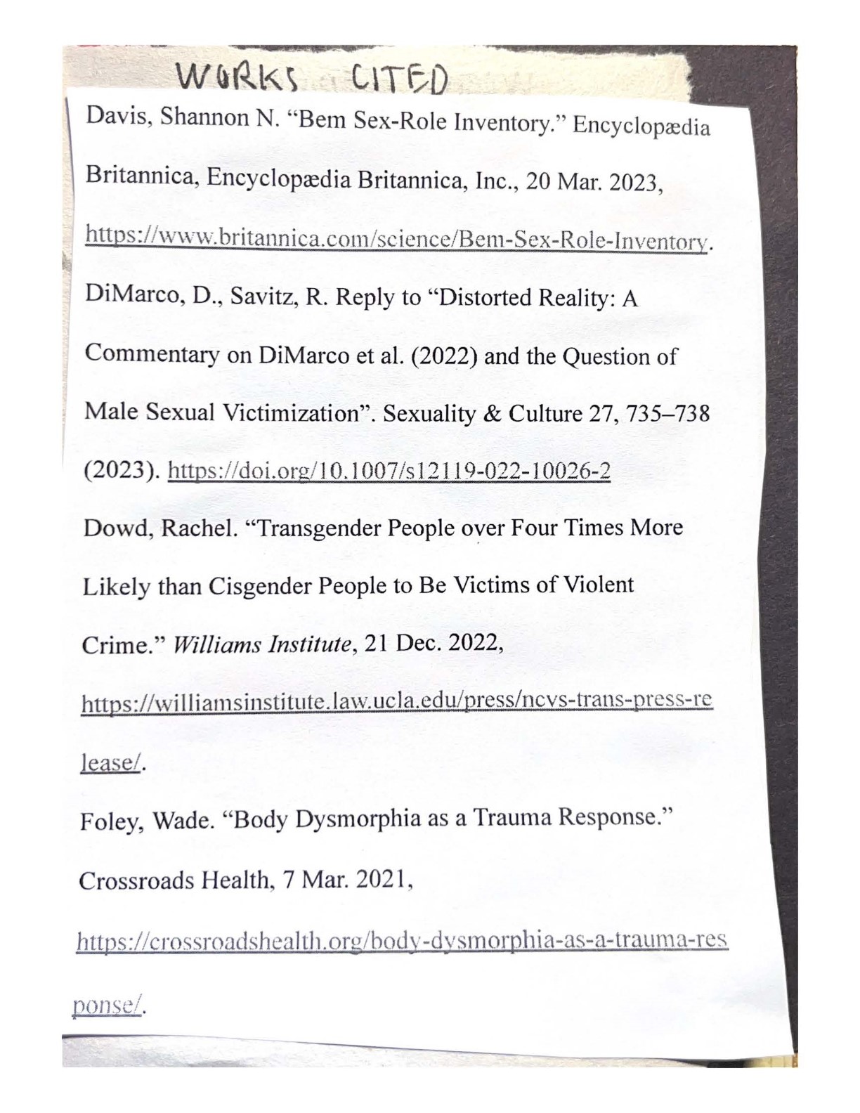 WORKS CITED
    Davis, Shannon N. 'Bein Sex-Role Inventory.'' Encyclopaedia Britannica, Encyclopaedia Britannica, Inc., 20 Mar. 2023, https://www.britannica.cotn/science/Bem-Sex-Role-lnventory.
    DiMarco, D., Savitz, R. Reply to 'Distorted Reality: A Commentary on DiMarco et al. (2022) and the Question of Male Sexual Victimization'. Sexuality & Culture 27, 735-738 (2023). https://doi.org/10.1007 Is 12119-022-10026-2
    Dowd, Rachel. 'Transgender People over Four Times More Likely than Cisgender People to Be Victims of Violent Crime.'' Williams Institute, 21 Dec. 2022, https://williamsinstitute.law.ucla.edu/press/ncvs-trans-press-release/.
    Foley, Wade. 'Body Dysmorphia as a Trauma Response.' Crossroads Health, 7 Mar. 2021, https://crossroadshealth.org/body-dysmorphia-as-a-trauma-response/.
    